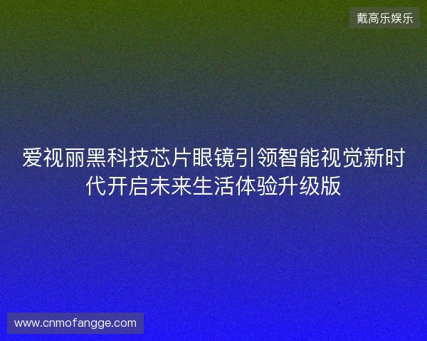 爱视丽黑科技芯片眼镜引领智能视觉新时代开启未来生活体验升级版