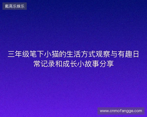 三年级笔下小猫的生活方式观察与有趣日常记录和成长小故事分享 三年级笔下小猫的生活方式观察与有趣日常记录和成长小故事分享