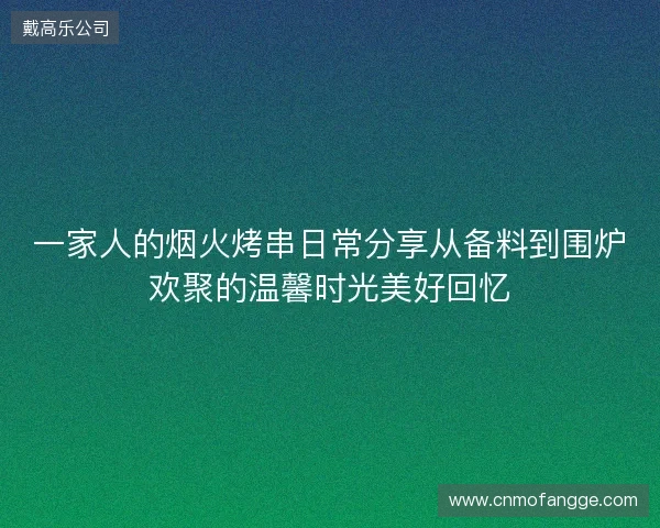 一家人的烟火烤串日常分享从备料到围炉欢聚的温馨时光美好回忆 一家人的烟火烤串日常分享从备料到围炉欢聚的温馨时光美好回忆