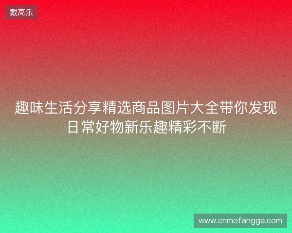 趣味生活分享精选商品图片大全带你发现日常好物新乐趣精彩不断 趣味生活分享精选商品图片大全带你发现日常好物新乐趣精彩不断