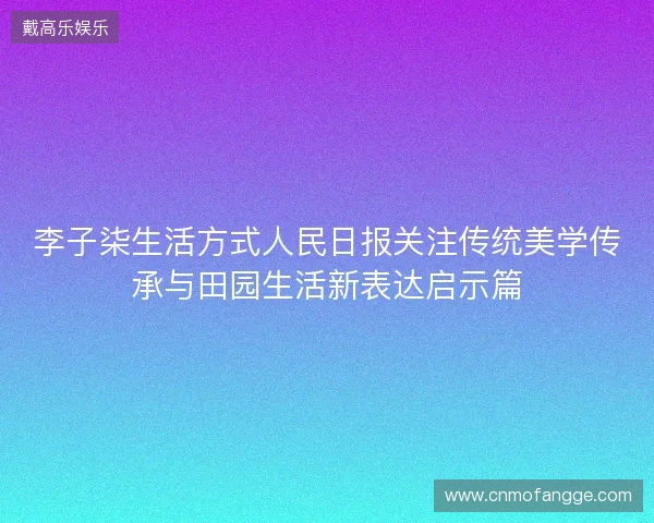 李子柒生活方式人民日报关注传统美学传承与田园生活新表达启示篇