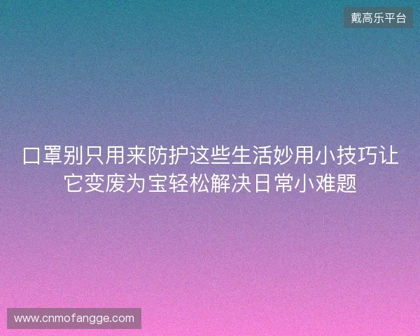 口罩别只用来防护这些生活妙用小技巧让它变废为宝轻松解决日常小难题